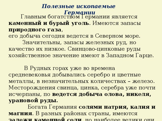 Полезные ископаемые Германии  Главным богатством Германии является каменный и бурый уголь . Имеются запасы природного газа , его добыча сегодня ведется в Северном море.  Значительны, запасы железных руд, но качество их низкое. Свинцово-цинковые руды хозяйственное значение имеют в Западном Гарце.  В Рудных горах уже во времена средневековья добывались серебро и цветные металлы, в незначительных количествах – железо. Месторождения свинца, цинка, серебра уже почти исчерпаны, по ведется добыча олова, никеля, урановой руды.   Богата Германия солями натрия, калия и магния . В разных районах страны, имеются залежи каменной соли , но наиболее велики они на Северо-Германской низменности. 