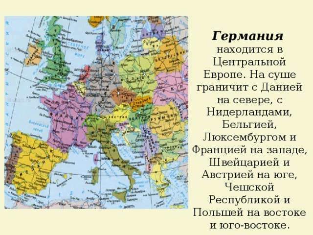 Германия  находится в Центральной Европе. На суше граничит с Данией на севере, с Нидерландами, Бельгией, Люксембургом и Францией на западе, Швейцарией и Австрией на юге, Чешской Республикой и Польшей на востоке и юго-востоке . 