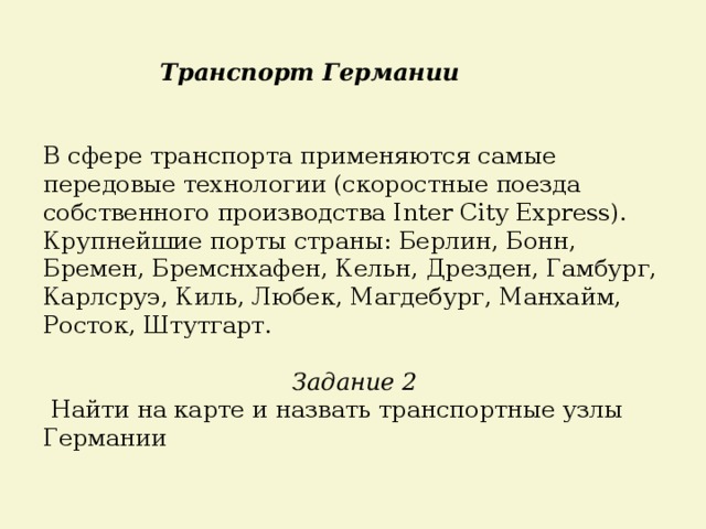 Транспорт Германии В сфере транспорта применяются самые передовые технологии (скоростные поезда собственного производства Inter City Express). Крупнейшие порты страны: Берлин, Бонн, Бремен, Бремснхафен, Кельн, Дрезден, Гамбург, Карлсруэ, Киль, Любек, Магдебург, Манхайм, Росток, Штутгарт. Задание 2  Найти на карте и назвать транспортные узлы Германии 