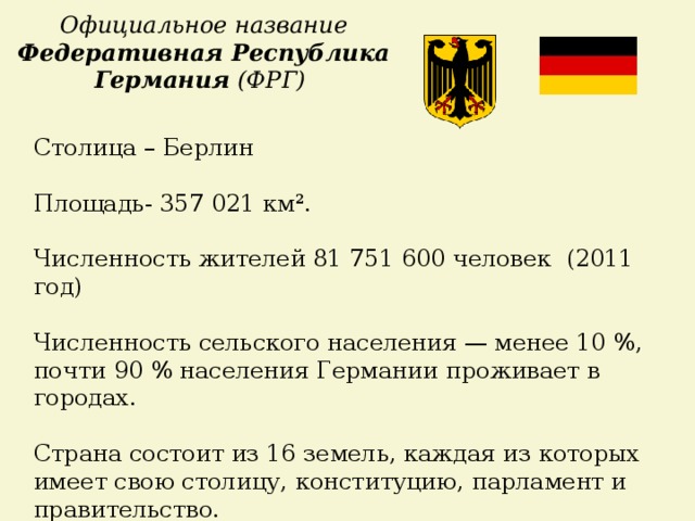 Официальное название Федеративная Республика Германия (ФРГ) Столица – Берлин Площадь- 357 021 км². Численность жителей 81 751 600 человек (2011 год)  Численность сельского населения — менее 10 %, почти 90 % населения Германии проживает в городах. Страна состоит из 16 земель, каждая из которых имеет свою столицу, конституцию, парламент и правительство.    