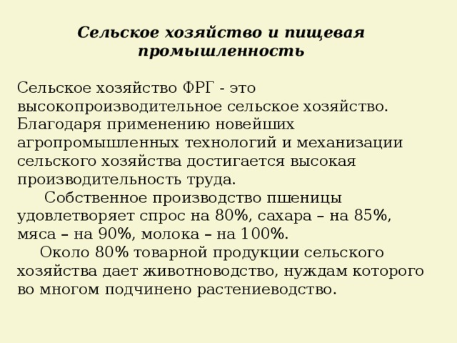 Сельское хозяйство и пищевая промышленность  Сельское хозяйство ФРГ - это высокопроизводительное сельское хозяйство. Благодаря применению новейших агропромышленных технологий и механизации сельского хозяйства достигается высокая производительность труда.   Собственное производство пшеницы удовлетворяет спрос на 80%, сахара – на 85%, мяса – на 90%, молока – на 100%.   Около 80% товарной продукции сельского хозяйства дает животноводство, нуждам которого во многом подчинено растениеводство. 