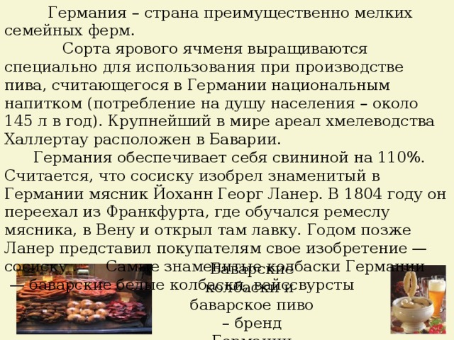  Германия – страна преимущественно мелких семейных ферм.  Сорта ярового ячменя выращиваются специально для использования при производстве пива, считающегося в Германии национальным напитком (потребление на душу населения – около 145 л в год). Крупнейший в мире ареал хмелеводства Халлертау расположен в Баварии.  Германия обеспечивает себя свининой на 110%.  Считается, что сосиску изобрел знаменитый в Германии мясник Йоханн Георг Ланер. В 1804 году он переехал из Франкфурта, где обучался ремеслу мясника, в Вену и открыл там лавку. Годом позже Ланер представил покупателям свое изобретение — сосиску . Самые знаменитые колбаски Германии — баварские белые колбаски, вайссвурсты Баварские колбаски и баварское пиво – бренд Германии 