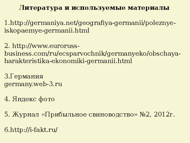  Литература и используемые материалы 1.http://germaniya.net/geografiya-germanii/poleznye-iskopaemye-germanii.html 2. http://www.euroruss-business.com/ru/ecsparvochnik/germanyeko/obschaya-harakteristika-ekonomiki-germanii.html 3.Германия germany.web-3.ru 4. Яндекс фото 5. Журнал «Прибыльное свиноводство» №2, 2012г. 6.http://i-fakt.ru/ 