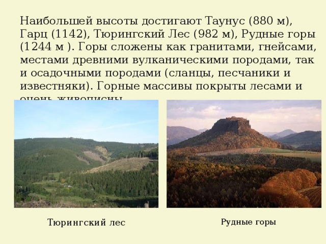 Наибольшей высоты достигают Таунус (880 м), Гарц (1142), Тюрингский Лес (982 м), Рудные горы (1244 м ). Горы сложены как гранитами, гнейсами, местами древними вулканическими породами, так и осадочными породами (сланцы, песчаники и известняки). Горные массивы покрыты лесами и очень живописны. Тюрингский лес Рудные горы 