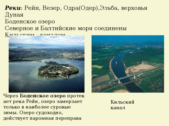 Реки : Рейн, Везер, Одра(Одер),Эльба, верховья Дуная Боденское озеро Северное и Балтийские моря соединены Кильским каналом Через  Боденское   озеро  протекает река Рейн, озеро замерзает только в наиболее суровые зимы. Озеро судоходно, действует паромная переправа .  Кильский канал 