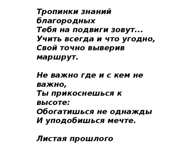 Тропинки знаний благородных  Тебя на подвиги зовут...  Учить всегда и что угодно,  Свой точно выверив маршрут.   Не важно где и с кем не важно,  Ты прикоснешься к высоте:  Обогатишься не однажды  И уподобишься мечте.   Листая прошлого страницы,  Поверишь в правду прошлых дней.  События, дела и лица  Зажгут огонь судьбы твоей...   