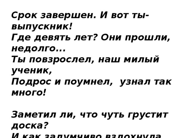 Срок завершен. И вот ты-выпускник!  Где девять лет? Они прошли, недолго...  Ты повзрослел, наш милый ученик,   Подрос и поумнел,  узнал так много!   Заметил ли, что чуть грустит доска?  И как задумчиво вздохнула парта?  И все же... Расставанье - не тоска.  А новый путь туда - в БОЛЬШОЕ 