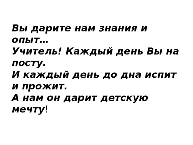 Вы дарите нам знания и опыт…   Учитель! Каждый день Вы на посту.  И каждый день до дна испит и прожит.  А нам он дарит детскую мечту ! 
