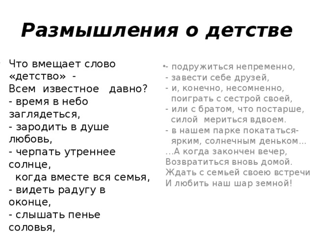 Размышления о детстве Что вмещает слово «детство»  -  Всем  известное   давно?  - время в небо заглядеться,  - зародить в душе любовь,  - черпать утреннее солнце,    когда вместе вся семья,  - видеть радугу в оконце,  - слышать пенье соловья,  - вместе куковать с кукушкой,  - червяков в земле копать,  - и с родными на опушке    спелых ягод поискать, - подружиться непременно,  - завести себе друзей,  - и, конечно, несомненно,    поиграть с сестрой своей,  - или с братом, что постарше,    силой  мериться вдвоем.  - в нашем парке покататься-    ярким, солнечным деньком...  …А когда закончен вечер,  Возвратиться вновь домой.  Ждать с семьей своею встречи  И любить наш шар земной!   