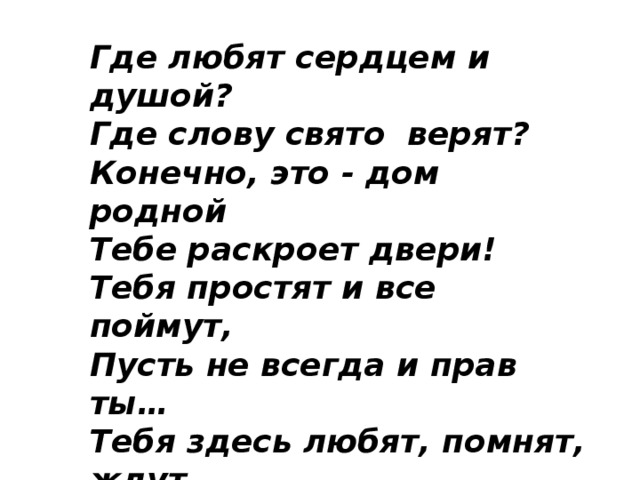 Где любят сердцем и душой?  Где слову свято  верят?   Конечно, это - дом родной   Тебе раскроет двери!  Тебя простят и все поймут,   Пусть не всегда и прав ты…   Тебя здесь любят, помнят, ждут,   Здесь - островок твой правды... 