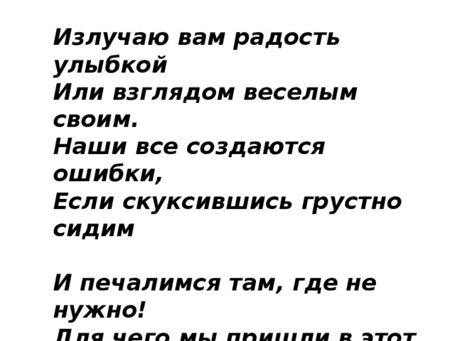 Излучаю вам радость улыбкой   Или взглядом веселым своим.  Наши все создаются ошибки,  Если скуксившись грустно сидим    И печалимся там, где не нужно!   Для чего мы пришли в этот мир?   Чтобы радость украсила дружбу!   Вот на этом, друзья, и стоим! 