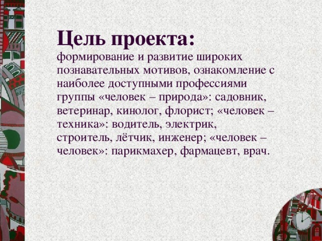 Цель проекта:  формирование и развитие широких познавательных мотивов, ознакомление с наиболее доступными профессиями группы «человек – природа»: садовник, ветеринар, кинолог, флорист; «человек – техника»: водитель, электрик, строитель, лётчик, инженер; «человек – человек»: парикмахер, фармацевт, врач.   