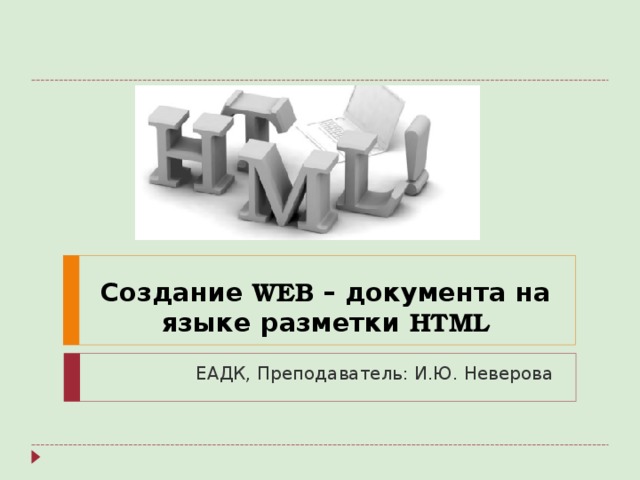 Создание WEB – документа на языке разметки HTML ЕАДК, Преподаватель: И.Ю. Неверова 