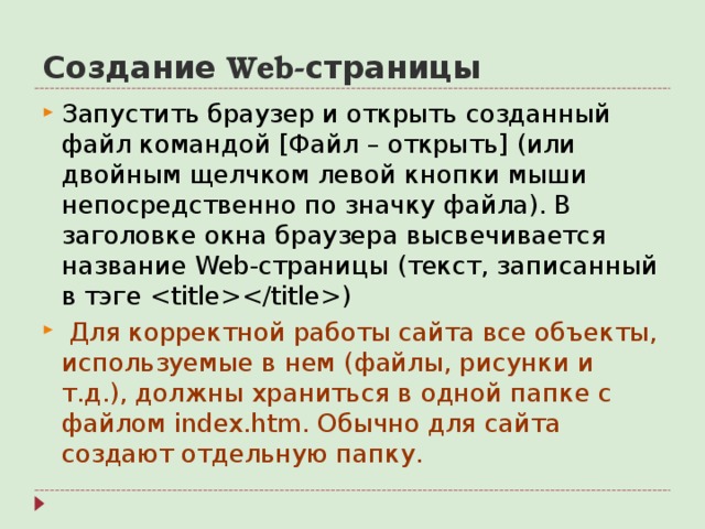 Создание Web- страницы Запустить браузер и открыть созданный файл командой [ Файл – открыть ] (или двойным щелчком левой кнопки мыши непосредственно по значку файла). В заголовке окна браузера высвечивается название Web- страницы (текст, записанный в тэге )  Для корректной работы сайта все объекты, используемые в нем ( файлы, рисунки и т.д.), должны храниться в одной папке с файлом index.htm . Обычно для сайта создают отдельную папку.  