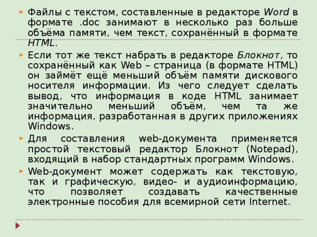 Файлы с текстом, составленные в редакторе Word в формате . doc занимают в несколько раз больше объёма памяти, чем текст, сохранённый в формате HTML . Если тот же текст набрать в редакторе Блокнот , то сохранённый как Web – страница (в формате HTML ) он займёт ещё меньший объём памяти дискового носителя информации. Из чего следует сделать вывод, что информация в коде HTML занимает значительно меньший объём, чем та же информация, разработанная в других приложениях Windows . Для составления web -документа применяется простой текстовый редактор Блокнот ( Notepad ), входящий в набор стандартных программ Windows . Web -документ может содержать как текстовую, так и графическую, видео- и аудиоинформацию, что позволяет создавать качественные электронные пособия для всемирной сети Internet .  