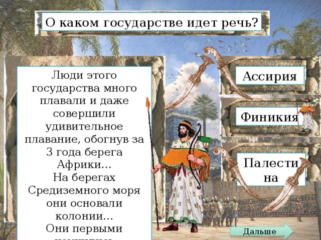 О каком государстве идет речь? Люди этого государства много плавали и даже совершили удивительное плавание, обогнув за 3 года берега Африки… Ассирия На берегах Средиземного моря они основали колонии… Они первыми научились изготовлять стекло и пурпурные ткани Финикия Палестина Дальше 