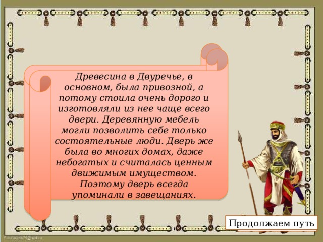 В Южном Двуречье в древности богатые люди указывали в своем завещании среди прочего имущества предметы из дерева — кровать, табурет и дверь. Почему дети и внуки получали в наследство наряду с домом, домашней утварью, слитками серебра такой, на наш взгляд, странный для упоминания в завещании предмет, как дверь? Древесина в Двуречье, в основном, была привозной, а потому стоила очень дорого и изготовляли из нее чаще всего двери. Деревянную мебель могли позволить себе только состоятельные люди. Дверь же была во многих домах, даже небогатых и считалась ценным движимым имуществом. Поэтому дверь всегда упоминали в завещаниях. Продолжаем путь Показать ответ 