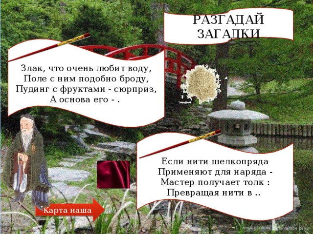 РАЗГАДАЙ ЗАГАДКИ Злак, что очень любит воду,  Поле с ним подобно броду,  Пудинг с фруктами - сюрприз,  А основа его - . Если нити шелкопряда  Применяют для наряда -  Мастер получает толк :  Превращая нити в .. Карта наша 