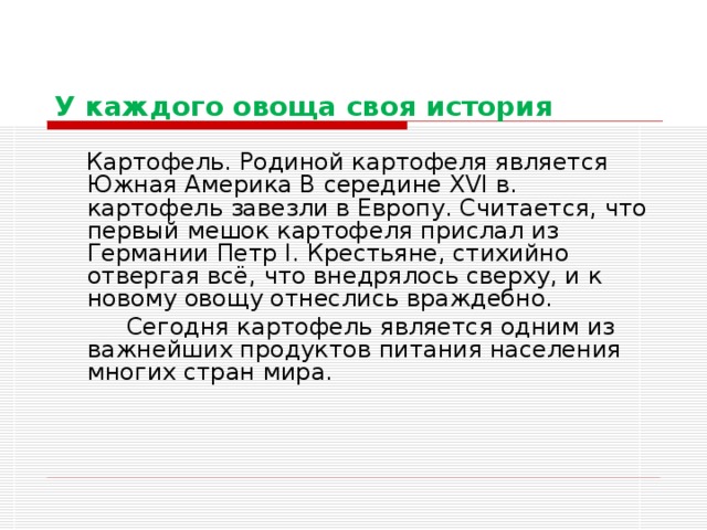 У каждого овоща своя история  Картофель. Родиной картофеля является Южная Америка В середине XVI в. картофель завезли в Европу. Считается, что первый мешок картофеля прислал из Германии Петр I. Крестьяне, стихийно отвергая всё, что внедрялось сверху, и к новому овощу отнеслись враждебно.  Сегодня картофель является одним из важнейших продуктов питания населения многих стран мира. 