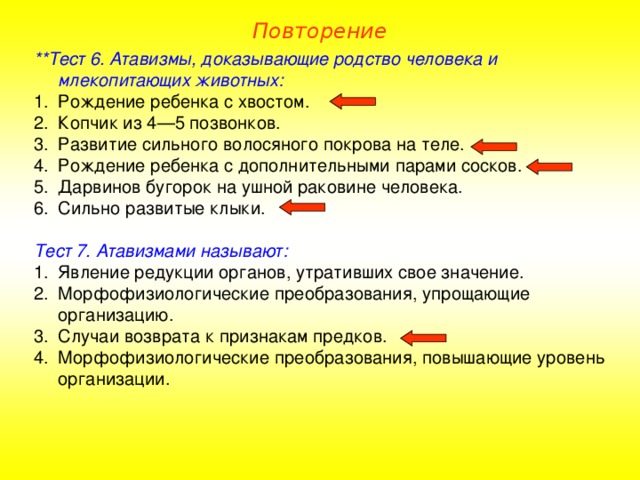 Повторение **Тест 6. Атавизмы, доказывающие родство человека и млекопитающих животных: Рождение ребенка с хвостом. Копчик из 4—5 позвонков. Развитие сильного волосяного покрова на теле. Рождение ребенка с дополнительными парами сосков. Дарвинов бугорок на ушной раковине человека. Сильно развитые клыки.  Тест 7. Атавизмами называют: Явление редукции органов, утративших свое значение. Морфофизиологические преобразования, упрощающие организацию. Случаи возврата к признакам предков. Морфофизиологические преобразования, повышающие уровень организации. 