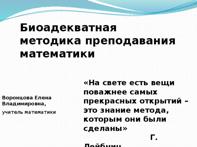 Биоадекватная методика преподавания математики «На свете есть вещи поважнее самых прекрасных открытий – это знание метода, которым они были сделаны»  Г. Лейбниц Воронцова Елена Владимировна, учитель математики 