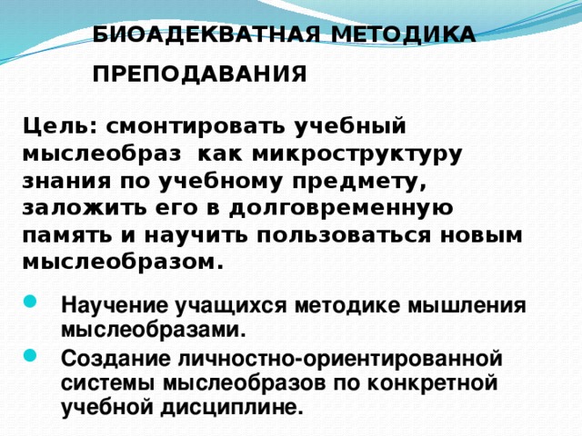 БИОАДЕКВАТНАЯ МЕТОДИКА ПРЕПОДАВАНИЯ  Цель: смонтировать учебный мыслеобраз как микроструктуру знания по учебному предмету, заложить его в долговременную память и научить пользоваться новым мыслеобразом. Научение учащихся методике мышления мыслеобразами. Создание личностно-ориентированной системы мыслеобразов по конкретной учебной дисциплине. 