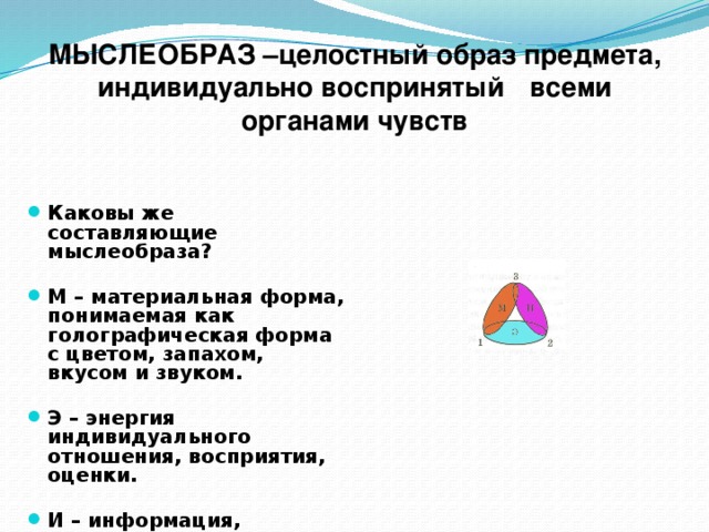 МЫСЛЕОБРАЗ –целостный образ предмета, индивидуально воспринятый  всеми органами чувств Каковы же составляющие мыслеобраза?  М – материальная форма, понимаемая как голографическая форма с цветом, запахом, вкусом и звуком.  Э – энергия индивидуального отношения, восприятия, оценки.  И – информация, воспринятая человеком.  