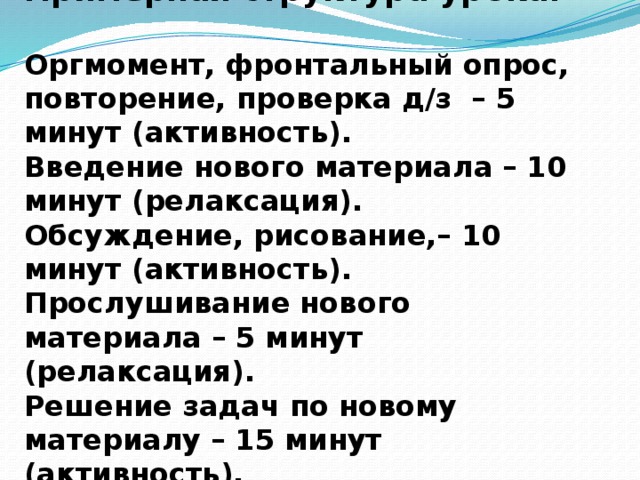 Примерная структура урока:  Оргмомент, фронтальный опрос, повторение, проверка д/з – 5 минут (активность). Введение нового материала – 10 минут (релаксация). Обсуждение, рисование,– 10 минут (активность). Прослушивание нового материала – 5 минут (релаксация). Решение задач по новому материалу – 15 минут (активность). 