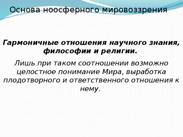 Основа ноосферного мировоззрения Гармоничные отношения научного знания, философии и религии.  Лишь при таком соотношении возможно целостное понимание Мира, выработка плодотворного и ответственного отношения к нему. 