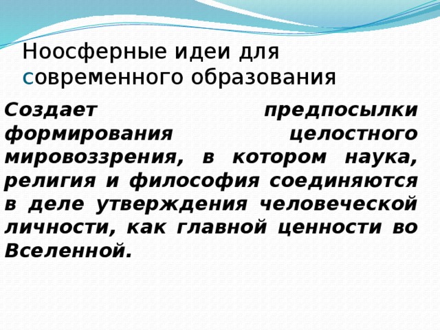 Ноосферные идеи для с овременного образования Создает предпосылки формирования целостного мировоззрения, в котором наука, религия и философия соединяются в деле утверждения человеческой личности, как главной ценности во Вселенной. 