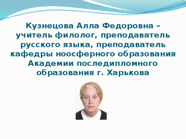  Кузнецова Алла Федоровна – учитель филолог, преподаватель русского языка, преподаватель кафедры ноосферного образования Академии последипломного образования г. Харькова 
