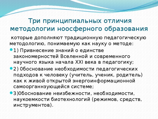  Три принципиальных отличия методологии ноосферного образования  которые дополняют традиционную педагогическую методологию, понимаемую как науку о методе: 1) Привнесение знаний о единстве закономерностей Вселенной и современного научного языка начала XXI века в педагогику; 2) 0боснование необходимости педагогических подходов к человеку (учитель, ученик, родитель) как к живой открытой энергоинформационной самоорганнзующейся системе; 3)0боснование неизбежности, необходимости, наукоемкости биотехнологий (режимов, средств, инструментов). 