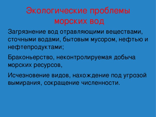 Экологические проблемы  морских вод Загрязнение вод отравляющими веществами, сточными водами, бытовым мусором, нефтью и нефтепродуктами; Браконьерство, неконтролируемая добыча морских ресурсов, Исчезновение видов, нахождение под угрозой вымирания, сокращение численности. 