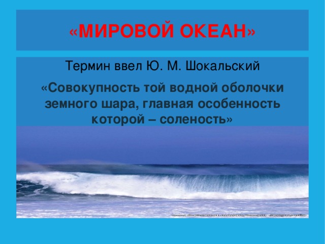 «МИРОВОЙ ОКЕАН» Термин ввел Ю. М. Шокальский «Совокупность той водной оболочки земного шара, главная особенность которой – соленость»  