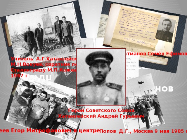 «Патриотизм должен быть живым, настоящим, исходить из самого сердца». Ф.З.Хозяинов Батманов Семён Ефимович Учитель А.Г.Хатанзейского М.Н.Вокуев, соратник по Сталинграду М.П.Кожевин, 1967 г Герой Советского Союза Хатанзейский Андрей Гурьевич Артеев Егор Митрофанович в центре Попов Д.Г., Москва 9 мая 1985 г