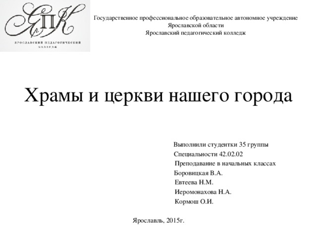 Государственное профессиональное образовательное автономное учреждение  Ярославской области  Ярославский педагогический колледж Храмы и церкви нашего города  Выполнили студентки 35 группы  Специальности 42.02.02  Преподавание в начальных классах  Боровицкая В.А.  Евтеева Н.М.  Иеромонахова Н.А.  Кормош О.И. Ярославль, 2015г. 
