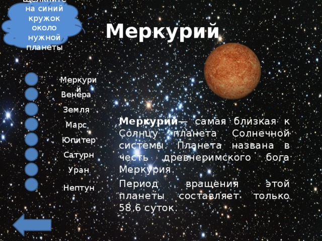Щелкните на синий кружок около нужной планеты Меркурий Меркурий Венера Земля Меркурий — самая близкая к Солнцу планета Солнечной системы. Планета названа в честь древнеримского бога Меркурия.  Период вращения этой планеты составляет только 58,6 суток. Марс Юпитер Сатурн Уран Нептун 