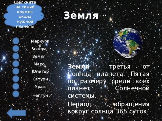 Щелкните на синий кружок около нужной планеты Земля Меркурий Венера Земля Марс Земля  — третья от Солнца планета. Пятая по размеру среди всех планет Солнечной системы. Период обращения вокруг солнца 365 суток. Юпитер Сатурн Уран Нептун 