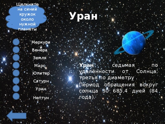 Щелкните на синий кружок около нужной планеты Уран Меркурий Венера Земля Уран   седьмая по удалённости от Солнца, третья по диаметру .  Период обращения вокруг солнца 30 685,4 дней (84 года). Марс Юпитер Сатурн Уран Нептун 