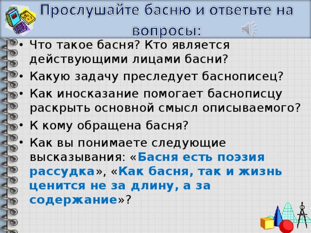 Что такое басня? Кто является действующими лицами басни? Какую задачу преследует баснописец? Как иносказание помогает баснописцу раскрыть основной смысл описываемого? К кому обращена басня? Как вы понимаете следующие высказывания: « Басня есть поэзия рассудка », « Как басня, так и жизнь ценится не за длину, а за содержание »?   