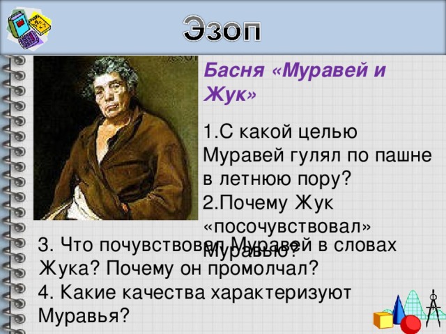 Басня «Муравей и Жук» С какой целью Муравей гулял по пашне в летнюю пору? Почему Жук «посочувствовал» Муравью? 3. Что почувствовал Муравей в словах Жука? Почему он промолчал? 4. Какие качества характеризуют Муравья? 