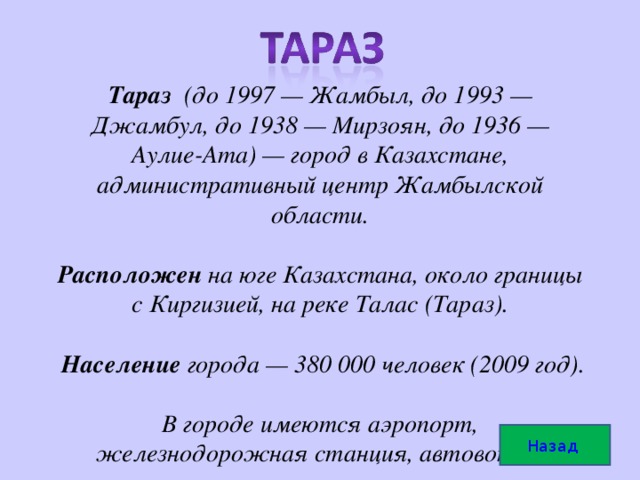 Тараз (до 1997 — Жамбыл, до 1993 — Джамбул, до 1938 — Мирзоян, до 1936 — Аулие-Ата) — город в Казахстане, административный центр Жамбылской области.     Расположен на юге Казахстана, около границы с Киргизией, на реке Талас (Тараз).    Население города — 380 000 человек (2009 год).     В городе имеются аэропорт, железнодорожная станция, автовокзал Назад  