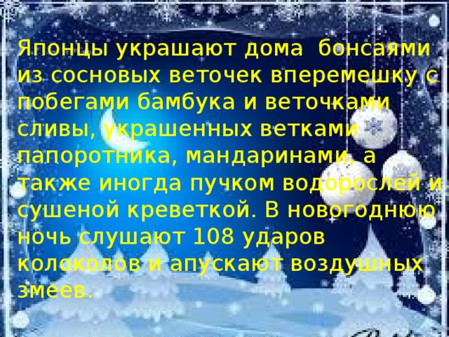 Японцы украшают дома бонсаями из сосновых веточек вперемешку с побегами бамбука и веточками сливы, украшенных ветками папоротника, мандаринами, а также иногда пучком водорослей и сушеной креветкой. В новогоднюю ночь слушают 108 ударов колоколов и апускают воздушных змеев. 