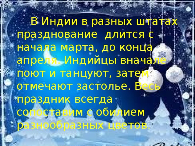  В Индии в разных штатах празднование длится с начала марта, до конца апреля. Индийцы вначале поют и танцуют, затем отмечают застолье. Весь праздник всегда сопоставим с обилием разнообразных цветов . 