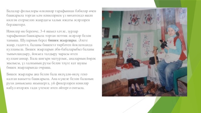 Балалар фольклоры өлкәннәр тарафыннан бәбиләр өчен башкарыла торган һәм нәниләрнең үз мөхитендә яшәп килгән егермеләп жанрдагы халык иҗаты әсәрләрен берләштерә. Нәниләр иң беренче, 3-4 яшькә хәтле, зурлар тарафыннан башкарыла торган поэтик әсәрләр белән таныша. Шуларның берсе  бишек җырлары . Әлеге жанр, гадәттә, баланы бишектә тирбәтеп йоклатканда кулланыла. Бишек җырларын әби-бабаларыбыз баланы тынычландыру, йокыга талдыру чарасы итеп кулланганнар. Бала шигъри матурлык, аналарның йөрәк җылысы, үз халкының рухы белән тәүге кат шушы бишек җырларында очраша. Бишек җырлары ана белән бала икәүдән-икәү генә калган вакытта башкарыла. Ана күңеле белән баланың рухи дөньясына якынаерга, уй фикерләрен нәниләр кабул итәрлек гади үтемле итеп әйтергә омтыла. 