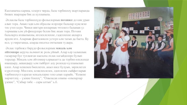 Кызганычка каршы, хәзерге чөрда, бала тәрбияләү шартларында бишек җырлары бик аз кулланыла.   Әхлаклы бала тәрбияләүдә фольклорның  поэзиясе  дә киң урын алып тора. Аның гади һәм образлы әсәрләре балалар күңеленә тиз үтеп керә. Чөнки шигъри юлларның эчтәлеге баланың үз тормышы һәм уй-фикерләре белән бик якын тора. Поэзия балаларга яхшылыкны, игелеклелекне, гаделлекне аңларга ярдәм итә. Аларның фантазиясен устерә һәм тагын да баета. Бу исә, үз чиратында, аларда иҗатка омтылыш тудыра.   Әхлак тәрбиясе бирүдә фольклорның  мәкаль һәм әйтемнәре  аеруча әһәмиятле роль уйный. Алар һәр халыкның гасырлар буе тупланган кыскача әхлак кагыйдәләре булып торалар. Мәкаль һәм әйтемнәр һәрвакытта да тәрбия өлкәсендә инандыру, ышандыру һәм гыйбрәт алу ролендә кулланылып килә. Алар кешенең бөеклеген, акыл иясе булуын, зирәклеген күрсәтәләр. Мәсәлән, кешелеклелек, әдәплелек сыйфатларын тәрбияләүгә караган мәкальләрне генә алып карыйк. “Кешене хөрмәтләү – үзеңне бәяләү”, “Олыласаң олыны -олыларлар үзеңне”, “Сабыр төбе – сары алтын” һ.б. 