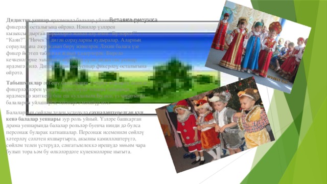 Дидактик уеннар  ярдәмендә балалар уйланырга, эзләнергә, фикерләү осталыгына өйрәнә. Нәниләр үзләрен кызыксындырган нәрсәләргә җавап алу өчен “Бу нәрсә?”, “Каян?”, “Ничек?” дигән сорауларны яудыралар. Аларның сорауларына әзер җавап бирү җиңелрәк.Ләкин балага үзе фикер йөртеп табылган җавап кадерлерәк. Биредә кечкенәләрне эзләнергә өйрәтүдә сүзле дидактик уеннар ярдәмгә килә. Димәк,дидактик уеннар фикерләү осталыгына өйрәтә.  Табышмаклар  әйтешү балаларның хәтерен яхшырта эзлекле фикерләүләрен үстерә. Дәресләрдә теманы табышмак ярдәмендә җиткерү бик еш кулланыла.Бу исә, үз чиратында, балаларны уйланырга, эзләнергә мәҗбүр итә.  Балаларның сөйләм телен үстерүдә  сәхнәләштерелгән күп кенә балалар уеннары  зур роль уйный. Үзләре башкарган драма уеннарында балалар рольләр буенча нинди дә булса персонаж буларак катнашалар. Персонаж исеменнән сөйләү хәтерләү сәләтен яхшыртырга, акылны камилләштерүгә, сөйләм телен үстерүдә, сәнгатьлелеккә ирешүдә мөһим чара булып тора һәм бу өлкәләрдәге күнекмәләрне ныгыта. Вставка рисунка 