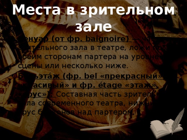 Места в зрительном зале Бенуар (от фр. baignoire) — часть зрительного зала в театре, ложи по обеим сторонам партера на уровне сцены или несколько ниже. Бельэта́ж (фр. bel «прекрасный», «красивый» и фр. étage «этаж», «ярус»): Составная часть зрительного зала современного театра, нижний ярус балконов над партером, 