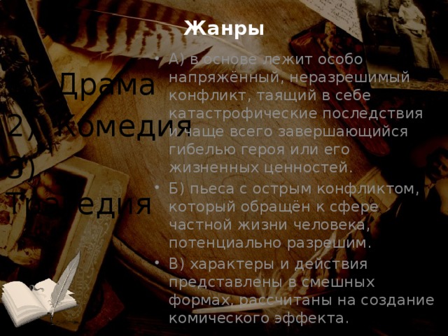 Жанры А) в основе лежит особо напряжённый, неразрешимый конфликт, таящий в себе катастрофические последствия и чаще всего завершающийся гибелью героя или его жизненных ценностей. Б) пьеса с острым конфликтом, который обращён к сфере частной жизни человека, потенциально разрешим. В) характеры и действия представлены в смешных формах, рассчитаны на создание комического эффекта. 1) Драма 2) Комедия 3) Трагедия 