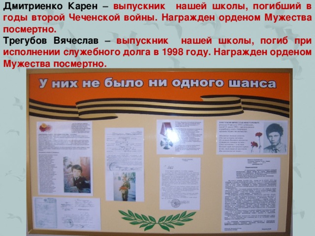 Дмитриенко Карен – выпускник нашей школы, погибший в годы второй Чеченской войны. Награжден орденом Мужества посмертно.  Трегубов Вячеслав – выпускник нашей школы, погиб при исполнении служебного долга в 1998 году. Награжден орденом Мужества посмертно.